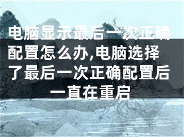 电脑显示最后一次正确配置怎么办,电脑选择了最后一次正确配置后一直在重启
