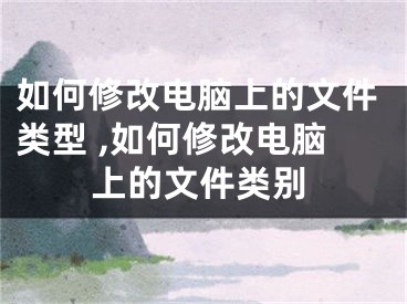 如何修改电脑上的文件类型 ,如何修改电脑上的文件类别
