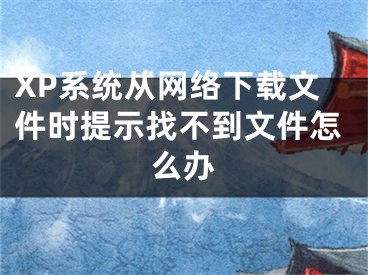 XP系统从网络下载文件时提示找不到文件怎么办