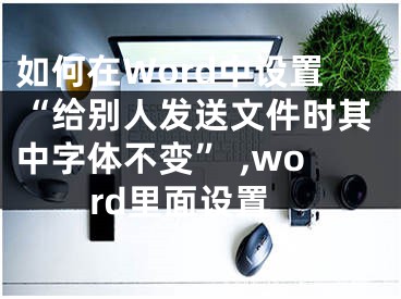 如何在Word中设置“给别人发送文件时其中字体不变” ,word里面设置