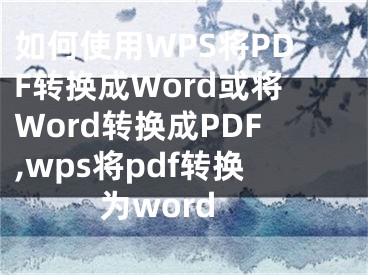 如何使用WPS将PDF转换成Word或将Word转换成PDF,wps将pdf转换为word