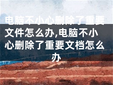 电脑不小心删除了重要文件怎么办,电脑不小心删除了重要文档怎么办