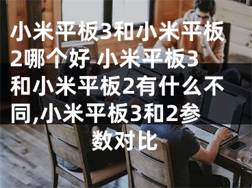 小米平板3和小米平板2哪个好 小米平板3和小米平板2有什么不同,小米平板3和2参数对比