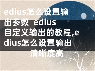 edius怎么设置输出参数  edius自定义输出的教程,edius怎么设置输出清晰度高