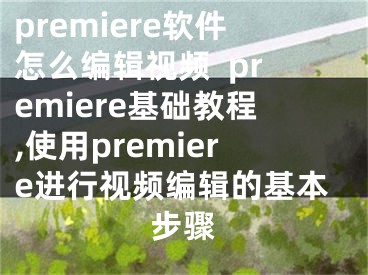 premiere软件怎么编辑视频  premiere基础教程,使用premiere进行视频编辑的基本步骤