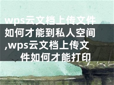 wps云文档上传文件如何才能到私人空间 ,wps云文档上传文件如何才能打印