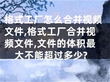 格式工厂怎么合并视频文件,格式工厂合并视频文件,文件的体积最大不能超过多少?