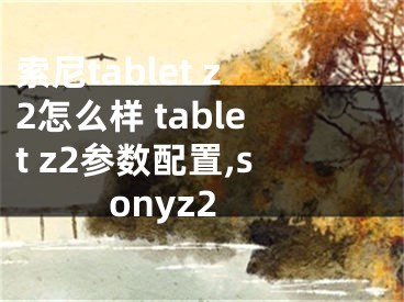 索尼tablet z2怎么样 tablet z2参数配置,sonyz2
