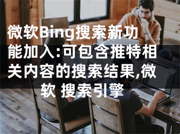 微软Bing搜索新功能加入:可包含推特相关内容的搜索结果,微软 搜索引擎