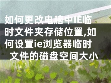 如何更改电脑中IE临时文件夹存储位置,如何设置ie浏览器临时文件的磁盘空间大小