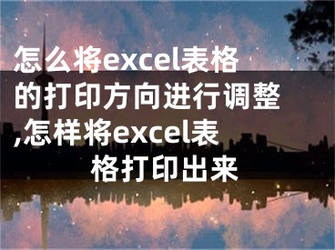 怎么将excel表格的打印方向进行调整 ,怎样将excel表格打印出来