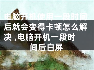 电脑开机使用一段时间后就会变得卡顿怎么解决 ,电脑开机一段时间后白屏