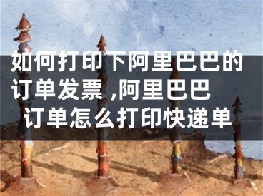 如何打印下阿里巴巴的订单发票 ,阿里巴巴订单怎么打印快递单