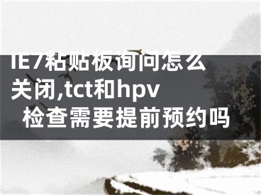 IE7粘贴板询问怎么关闭,tct和hpv检查需要提前预约吗