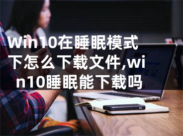 Win10在睡眠模式下怎么下载文件,win10睡眠能下载吗