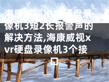 海康威视XVR硬盘录像机3短2长报警声的解决方法,海康威视xvr硬盘录像机3个接口