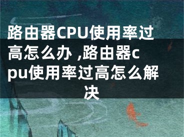 路由器CPU使用率过高怎么办 ,路由器cpu使用率过高怎么解决