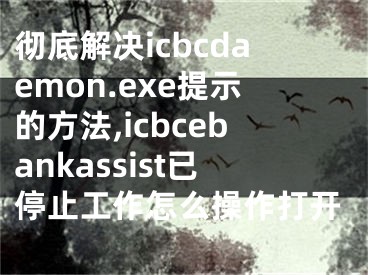 彻底解决icbcdaemon.exe提示的方法,icbcebankassist已停止工作怎么操作打开