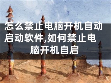 怎么禁止电脑开机自动启动软件,如何禁止电脑开机自启
