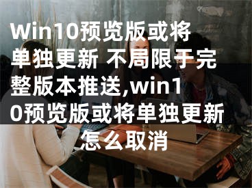 Win10预览版或将单独更新 不局限于完整版本推送,win10预览版或将单独更新怎么取消