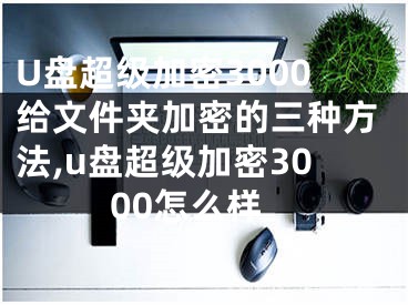 U盘超级加密3000给文件夹加密的三种方法,u盘超级加密3000怎么样