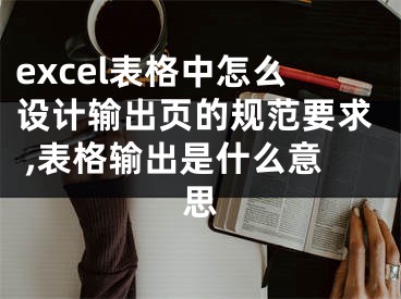 excel表格中怎么设计输出页的规范要求 ,表格输出是什么意思