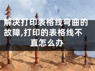 解决打印表格线弯曲的故障,打印的表格线不直怎么办