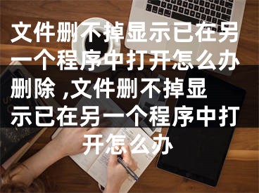 文件删不掉显示已在另一个程序中打开怎么办删除 ,文件删不掉显示已在另一个程序中打开怎么办