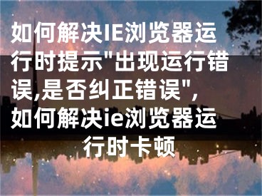 如何解决IE浏览器运行时提示"出现运行错误,是否纠正错误",如何解决ie浏览器运行时卡顿