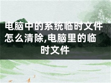 电脑中的系统临时文件怎么清除,电脑里的临时文件