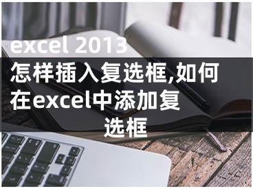 excel 2013怎样插入复选框,如何在excel中添加复选框