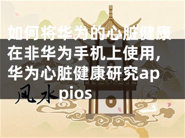如何将华为的心脏健康在非华为手机上使用,华为心脏健康研究appios
