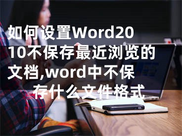 如何设置Word2010不保存最近浏览的文档,word中不保存什么文件格式