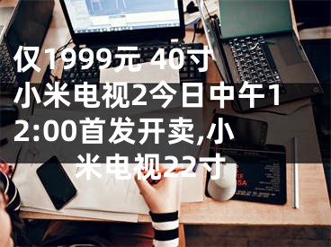 仅1999元 40寸小米电视2今日中午12:00首发开卖,小米电视22寸
