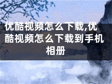 优酷视频怎么下载,优酷视频怎么下载到手机相册