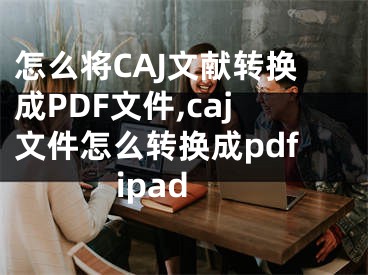 怎么将CAJ文献转换成PDF文件,caj文件怎么转换成pdfipad