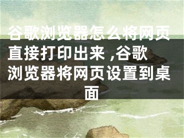 谷歌浏览器怎么将网页直接打印出来 ,谷歌浏览器将网页设置到桌面