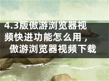 4.3版傲游浏览器视频快进功能怎么用 ,傲游浏览器视频下载