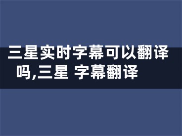 三星实时字幕可以翻译吗,三星 字幕翻译