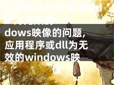 如何解决应用程序或dll 为无效的windows映像的问题,应用程序或dll为无效的windows映像