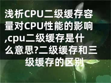 浅析CPU二级缓存容量对CPU性能的影响,cpu二级缓存是什么意思?二级缓存和三级缓存的区别