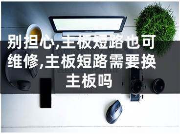 别担心,主板短路也可维修,主板短路需要换主板吗