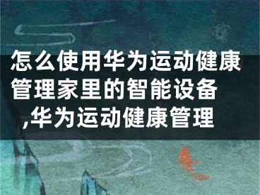 怎么使用华为运动健康管理家里的智能设备 ,华为运动健康管理