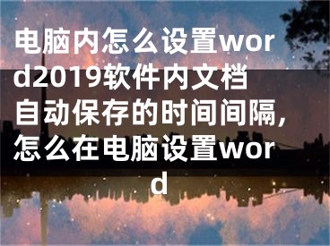 电脑内怎么设置word2019软件内文档自动保存的时间间隔,怎么在电脑设置word