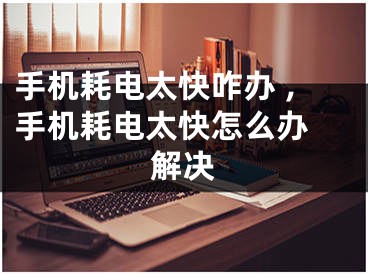 手机耗电太快咋办 ,手机耗电太快怎么办 解决