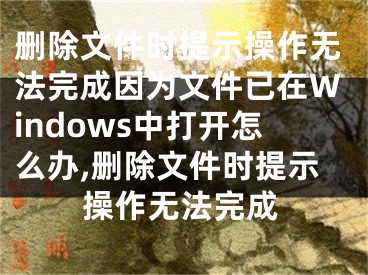 删除文件时提示操作无法完成因为文件已在Windows中打开怎么办,删除文件时提示操作无法完成