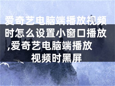 爱奇艺电脑端播放视频时怎么设置小窗口播放 ,爱奇艺电脑端播放视频时黑屏