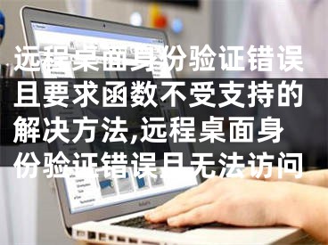 远程桌面身份验证错误且要求函数不受支持的解决方法,远程桌面身份验证错误且无法访问