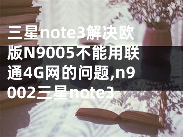 三星note3解决欧版N9005不能用联通4G网的问题,n9002三星note3