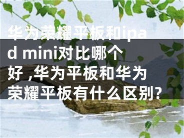 华为荣耀平板和ipad mini对比哪个好 ,华为平板和华为荣耀平板有什么区别?
